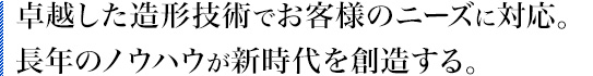 卓越した造形技術でお客様のニーズに対応。長年のノウハウが新時代を創造する。