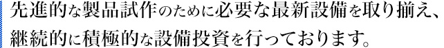 先進的な製品試作のために必要な最新設備を取り揃え、継続的に積極的な設備投資を行っております。